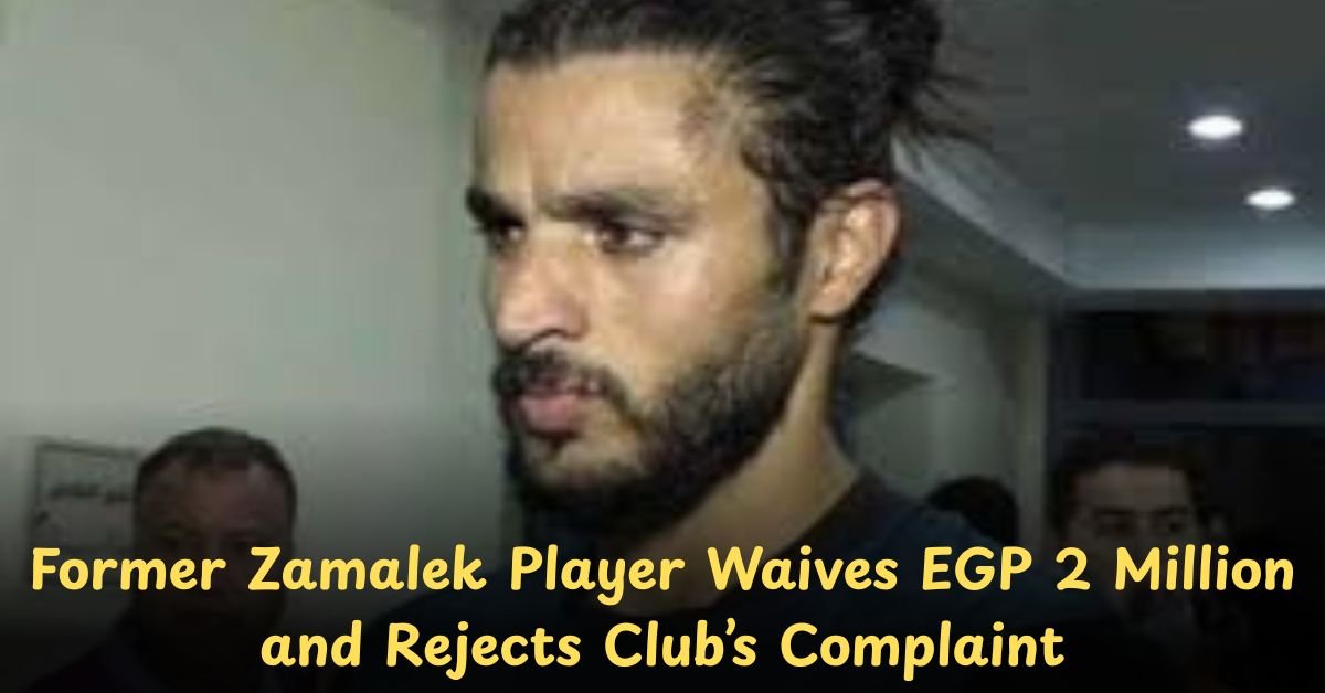 Former Zamalek Player Waives EGP 2 Million and Rejects Club’s Complaint