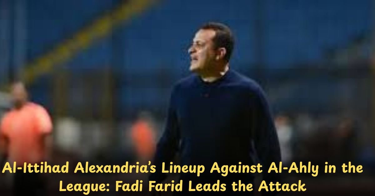 Al-Ittihad Alexandria’s Lineup Against Al-Ahly in the League: Fadi Farid Leads the Attack